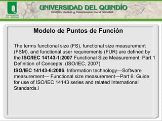 Modelo de Puntos de Función 
Albrecht(IBM,1979)desarrollólaideadePuntosdeFunción(FPs). 
La métrica de Puntos de Función sirve para establecer el tamaño y complejidad de los sistemas informáticos basada en la cantidad de funcionalidad requerida y entregada a los usuarios” (ISO BulletinMay2003). 
Es uno de los modelos de predicción más populares y se encuentran homologados con el ISO  