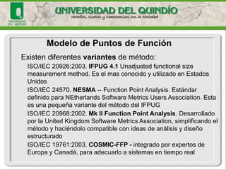 Modelo de Puntos de Función 
The terms functional size (FS), functional size measurement (FSM), and functional user requirements (FUR) are defined by the ISO/IEC 14143-1:2007 Functional Size Measurement: Part 1 Definition of Concepts: (ISO/IEC, 2007) 
ISO/IEC 14143-6:2006. Information technology—Software measurement—Functional size measurement—Part 6: Guide for use of ISO/IEC 14143 series and related International Standards.l  