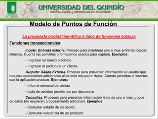 Modelo de Puntos de Función 
Existen diferentes variantesde método: 
◦ISO/IEC 20926:2003. IFPUG 4.1 Unadjustedfunctionalsizemeasurementmethod. Es el mas conocido y utilizado en Estados Unidos 
◦ISO/IEC 24570. NESMA--FunctionPoint Analysis. Estándar definido para NEtherlandsSoftware MetricsUsersAssociation. Esta es una pequeña variante del método del IFPUG 
◦ISO/IEC 20968:2002. MkII FunctionPoint Analysis. Desarrollado por la UnitedKingdomSoftware MetricsAssociation, simplificando el método y haciéndolo compatible con ideas de análisis y diseño estructurado 
◦ISO/IEC 19761:2003. COSMIC-FFP -integrado por expertos de Europa y Canadá, para adecuarlo a sistemas en tiempo real  