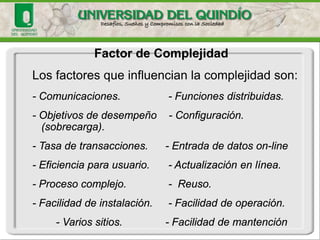 Factor de Complejidad 
Para calcular el factor de complejidad se consideran 14 aspectos, otorgándosele a cada uno, una influencia de 0 a 5, generándose así un puntajeque va de 0 a 70. 
El factor de complejidad estará dado por: 
FC = 0.65 + 0.01 * Puntaje 
El FC se mueve en el rango de 0.65 hasta 1.35. 
Esto contempla hasta un 35% de aumento o reducción del esfuerzo de desarrollo.  