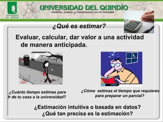 Evaluar, calcular, dar valor a una actividad de manera anticipada. 
¿Qué es estimar? 
¿Cómo estimas el tiempo que requieres 
para preparar un parcial? 
¿Cuánto tiempo estimas para 
Ir de tu casa a la universidad? 
¿Estimación intuitiva o basada en datos? 
¿Qué tan precisa es la estimación?  