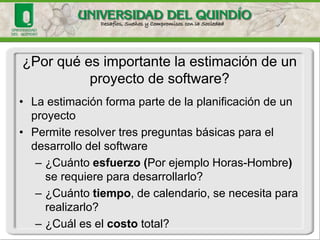 •La estimación forma parte de la planificación de un proyecto 
•Permite resolver tres preguntas básicas para el desarrollo del software 
–¿Cuánto esfuerzo (Por ejemplo Horas-Hombre) se requiere para desarrollarlo? 
–¿Cuánto tiempo, de calendario, se necesita para realizarlo? 
–¿Cuál es el costototal? 
¿Por qué es importante la estimación de un proyecto de software?  