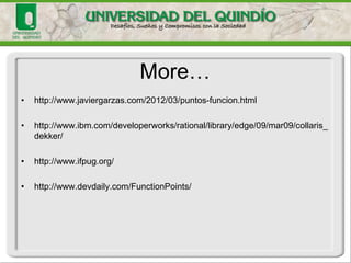 •IanSommerville. Ingenieria De Software. 7ª Edición. México : PearsonEducacion, 2005. Capítulo 25 
•Nasir, M. Ahmad, F. “An Empirical Study to Investigate Software Estimation Trend in Organizations Targeting CMMI”. Proceedings of the 5th IEEE/ACIS International Conference on Computer and Information Science and 1st IEEE/ACIS International Workshop on Component-Based Software Engineering, Software Architecture and Reuse, 2006. 
•S.E. Durán Rubio. Puntos por Función. Una métrica estándar para establecer el tamaño del software. Boletín de Política Informática Num6, 2003. 
•L. F. Capretz, V. Marza. Improving Effort Estimation by Voting Software EstimationModels. Advancesin Software EngineeringVolume 2009, Article ID 829725, 8 pages 
Bibliografía  