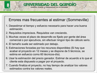 1. Desestimar el tiempo y esfuerzo necesario para hacer una buena estimación. 
2. Requisitos imprecisos. Requisitos van creciendo. 
3. Muchas veces el plazo de desarrollo es fijado por gente del área comercial o por ejecutivos, sin efectuar ningún tipo de cálculo serio. 
4. El tamaño suele ser estimado por debajo. 
5. Estimaciones forzadas por los recursos disponibles (Si hay que acabar el proyecto en 12 meses y se dispone de 5 técnicos, se estima en esfuerzo como 60 técnicos-día). 
6. Usar la estimación del precio ganador. Estimar de acuerdo a lo que el cliente esta dispuesto a pagar por el proyecto. 
7. Cuando finaliza el proyecto, no hay tiempo de analizar los valores estimados contra los valores reales. 
Errores mas frecuentes al estimar (Sommeville)  