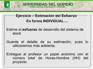 En forma INDIVIDUAL…. 
Estime el esfuerzode desarrollo del sistema de stock 
Guardeeldetalledesuestimación,puesloutilizaremosmásadelante. 
EntreguealprofesorunpapelanónimoconelnúmerototaldeHoras-Hombre(HH)delproyecto. 
Ejercicio–Estimacióndel Esfuerzo  