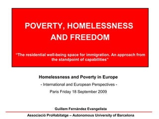 POVERTY, HOMELESSNESS
         AND FREEDOM

“The residential well-being space for immigration. An approach from
                   the standpoint of capabilities”



           Homelessness and Poverty in Europe
            - International and European Perspectives -
                 Paris Friday 18 September 2009



                    Guillem Fernàndez Evangelista
     Associació ProHabitatge – Autonomous University of Barcelona
 