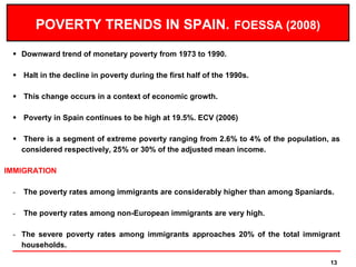POVERTY TRENDS IN SPAIN. FOESSA (2008)
  Downward trend of monetary poverty from 1973 to 1990.

  Halt in the decline in poverty during the first half of the 1990s.

  This change occurs in a context of economic growth.

  Poverty in Spain continues to be high at 19.5%. ECV (2006)

  There is a segment of extreme poverty ranging from 2.6% to 4% of the population, as
   considered respectively, 25% or 30% of the adjusted mean income.

IMMIGRATION

 -   The poverty rates among immigrants are considerably higher than among Spaniards.

 -   The poverty rates among non-European immigrants are very high.

 - The severe poverty rates among immigrants approaches 20% of the total immigrant
   households.

                                                                                    13
 