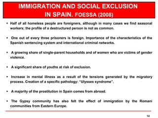 IMMIGRATION AND SOCIAL EXCLUSION
              IN SPAIN. FOESSA (2008)
 Half of all homeless people are foreigners, although in many cases we find seasonal
  workers; the profile of a destructured person is not as common.

 One out of every three prisoners is foreign. Importance of the characteristics of the
  Spanish sentencing system and international criminal networks.

 A growing share of single-parent households and of women who are victims of gender
  violence.

 A significant share of youths at risk of exclusion.

 Increase in mental illness as a result of the tensions generated by the migratory
  process. Creation of a specific pathology: “Ulysses syndrome”.

 A majority of the prostitution in Spain comes from abroad.

 The Gypsy community has also felt the effect of immigration by the Romani
  communities from Eastern Europe.

                                                                                   14
 