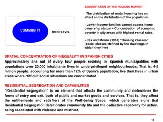 SEGMENTATION OF THE HOUSING MARKET

                                                - The distribution of rental housing has an
                                                effect on the distribution of the population.

                                                - Lower-income families cannot access home
                                                ownership status = Concentration of economic
         COMMUNITY          MESO LEVEL          poverty in city areas with highest rental rates.

                                                - Rex and Moore (1967) “Housing classes”
                                                (social classes defined by the dwellings in
                                                which they live)

SPATIAL CONCENTRATION OF INEQUALITY IN SPANISH CITIES
Approximately one out of every four people residing in Spanish municipalities with
populations over 20,000 inhabitants lives in underprivileged neighbourhoods. That is, 4-5
million people, accounting for more than 12% of Spain’s population, live their lives in urban
areas where difficult social situations are concentrated.

RESIDENTIAL SEGREGATION AND CAPABILITIES
“Residential segregation” is an element that affects the community and determines the
forms of entry and exit, both of public and market goods and services. That is, they affect
the entitlements and satisfiers of the Well-being Space, which generates signs that
Residential Segregation deteriorates community life and the collective capability for action,
being associated with violence and mistrust.

                                                                                                19
 