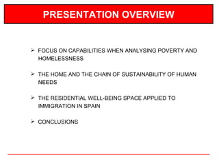 PRESENTATION OVERVIEW


 FOCUS ON CAPABILITIES WHEN ANALYSING POVERTY AND
  HOMELESSNESS

 THE HOME AND THE CHAIN OF SUSTAINABILITY OF HUMAN
  NEEDS

 THE RESIDENTIAL WELL-BEING SPACE APPLIED TO
  IMMIGRATION IN SPAIN

 CONCLUSIONS
 