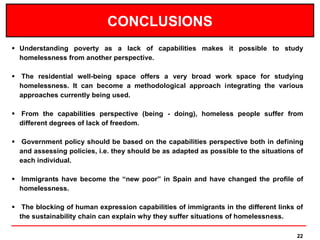 CONCLUSIONS
 Understanding poverty as a lack of capabilities makes it possible to study
  homelessness from another perspective.

 The residential well-being space offers a very broad work space for studying
  homelessness. It can become a methodological approach integrating the various
  approaches currently being used.

 From the capabilities perspective (being - doing), homeless people suffer from
  different degrees of lack of freedom.

 Government policy should be based on the capabilities perspective both in defining
  and assessing policies, i.e. they should be as adapted as possible to the situations of
  each individual.

 Immigrants have become the “new poor” in Spain and have changed the profile of
  homelessness.

 The blocking of human expression capabilities of immigrants in the different links of
  the sustainability chain can explain why they suffer situations of homelessness.

                                                                                       22
 