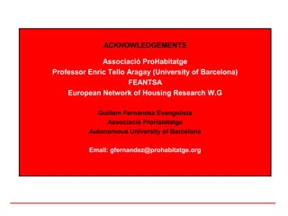 ACKNOWLEDGEMENTS

              Associació ProHabitatge
Professor Enric Tello Aragay (University of Barcelona)
                      FEANTSA
    European Network of Housing Research W.G

            Guillem Fernàndez Evangelista
               Associació ProHabitatge
          Autonomous University of Barcelona

          Email: gfernandez@prohabitatge.org
 