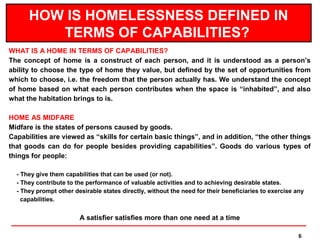 HOW IS HOMELESSNESS DEFINED IN
         TERMS OF CAPABILITIES?
WHAT IS A HOME IN TERMS OF CAPABILITIES?
The concept of home is a construct of each person, and it is understood as a person’s
ability to choose the type of home they value, but defined by the set of opportunities from
which to choose, i.e. the freedom that the person actually has. We understand the concept
of home based on what each person contributes when the space is “inhabited”, and also
what the habitation brings to is.

HOME AS MIDFARE
Midfare is the states of persons caused by goods.
Capabilities are viewed as “skills for certain basic things”, and in addition, “the other things
that goods can do for people besides providing capabilities”. Goods do various types of
things for people:

  - They give them capabilities that can be used (or not).
  - They contribute to the performance of valuable activities and to achieving desirable states.
  - They prompt other desirable states directly, without the need for their beneficiaries to exercise any
    capabilities.


                        A satisfier satisfies more than one need at a time

                                                                                                       6
 