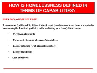 HOW IS HOMELESSNESS DEFINED IN
         TERMS OF CAPABILITIES?
WHEN DOES A HOME NOT EXIST?

A person can find himself in different situations of homelessness when there are obstacles
to achieving the functionings that provide well-being (or a home). For example:

         Very low endowments

         Problems in the rules of access for satisfiers

         Lack of satisfiers (or of adequate satisfiers)

         Lack of capabilities

        Lack of freedom




                                                                                      7
 