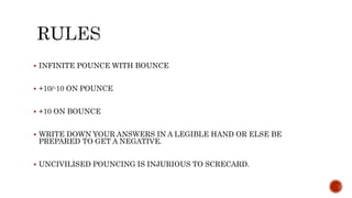  INFINITE POUNCE WITH BOUNCE
 +10/-10 ON POUNCE
 +10 ON BOUNCE
 WRITE DOWN YOUR ANSWERS IN A LEGIBLE HAND OR ELSE BE
PREPARED TO GET A NEGATIVE.
 UNCIVILISED POUNCING IS INJURIOUS TO SCRECARD.
 