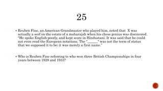  Reuben Fine, an American Grandmaster who played him, noted that X was
actually a serf on the estate of a maharajah when his chess genius was discovered.
"He spoke English poorly, and kept score in Hindustani. It was said that he could
not even read the European notations. The “______" was not the term of status
that we supposed it to be; it was merely a first name.”
 Who is Reuben Fine referring to who won three British Championships in four
years between 1929 and 1933?
 