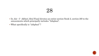 In Ain - I - Akbari, Abul Fazal devotes an entire section (book 2, section 29) to the
amusements which principally includes “Ishqbazi”.
 What specifically is “ishqbazi” ?
 