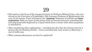  Soft matter is the focus of the inaugural lecture by Professor Michael Cates, who was
elected as the University of Cambridge’s 19th Lucasian Professor of Mathematics last
year. In his lecture, Cates will discuss the "jamming" behaviour of colloids and dense
suspensions. Both are types of soft matter with an internal structure something like
tiny ping-pong balls dispersed in a liquid which form a cluster when their propulsion
is switched on.
 After considering other explanations – including the idea that the clusters arise by a
process like the flocking of birds – Cates concluded that each cluster is effectively a
sort of traffic jam.
 What common phenomena can thus be explained?
 