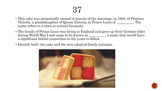  This cake was purportedly named in honour of the marriage, in 1884, of Princess
Victoria, a granddaughter of Queen Victoria, to Prince Louis of _________ . The
name refers to a town in central Germany.
 The family of Prince Louis was living in England and gave up their German titles
during World War I and came to be known as _________ , a name that would have
a significant Indian connection in the years to follow.
 Identify both- the cake and the new adopted family surname.
 