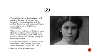  This is Edith Bratt. The love story of X
and Y at the heart of his epic was
inspired by her relationship with the
author. They were both orphans, living in
a boarding house in Edgbaston,
Birmingham.
 While he was stationed at Kingston upon
Hull, he and Edith went walking in the
woods at nearby Roos, and Edith began
to dance for him in a clearing among the
flowering hemlock.
 This incident inspired the account of the
meeting of X and Y in the epic, as he
would often refer to Edith as “…my Y”.
 Who are X and Y? Which epic?
 