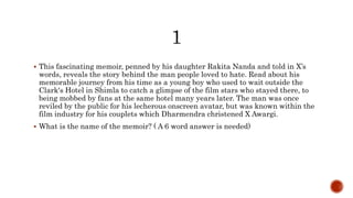  This fascinating memoir, penned by his daughter Rakita Nanda and told in X’s
words, reveals the story behind the man people loved to hate. Read about his
memorable journey from his time as a young boy who used to wait outside the
Clark's Hotel in Shimla to catch a glimpse of the film stars who stayed there, to
being mobbed by fans at the same hotel many years later. The man was once
reviled by the public for his lecherous onscreen avatar, but was known within the
film industry for his couplets which Dharmendra christened X Awargi.
 What is the name of the memoir? ( A 6 word answer is needed)
 