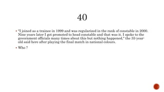  "I joined as a trainee in 1999 and was regularized in the rank of constable in 2000.
Nine years later I got promoted to head constable and that was it. I spoke to the
government officials many times about this but nothing happened," the 35-year-
old said here after playing the final match in national colours.
 Who ?
 