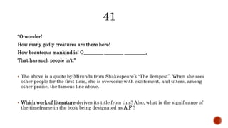 “O wonder!
How many godly creatures are there here!
How beauteous mankind is! O________ ________ _________,
That has such people in't.”
• The above is a quote by Miranda from Shakespeare’s “The Tempest”. When she sees
other people for the first time, she is overcome with excitement, and utters, among
other praise, the famous line above.
• Which work of literature derives its title from this? Also, what is the significance of
the timeframe in the book being designated as A.F ?
 