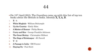  On 15th April,2015, The Guardian came up with this list of top ten
books about the British in India. Identify X, Y, A, B.
1. X - A
2. White Mughals - William Dalrymple
3. Up the Country - Emily Eden
4. A Matter of Honour - Philip Mason
5. Curry and Rice - George Franklin Atkinson
6. The Great Mutiny - Christopher Hibbert
7. The Siege of Krishnapur - JG Farrell
8. Y - B
9. A Passage to India - EM Forster
10. Staying On - Paul Scott
 