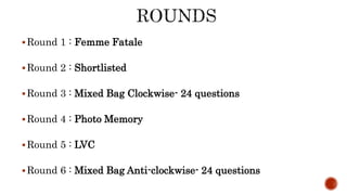 Round 1 : Femme Fatale
Round 2 : Shortlisted
Round 3 : Mixed Bag Clockwise- 24 questions
Round 4 : Photo Memory
Round 5 : LVC
Round 6 : Mixed Bag Anti-clockwise- 24 questions
 