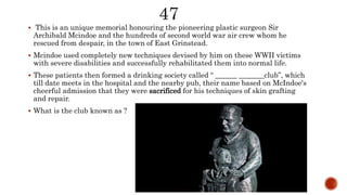  This is an unique memorial honouring the pioneering plastic surgeon Sir
Archibald Mcindoe and the hundreds of second world war air crew whom he
rescued from despair, in the town of East Grinstead.
 Mcindoe used completely new techniques devised by him on these WWII victims
with severe disabilities and successfully rehabilitated them into normal life.
 These patients then formed a drinking society called “ ______ _______club”, which
till date meets in the hospital and the nearby pub, their name based on McIndoe's
cheerful admission that they were sacrificed for his techniques of skin grafting
and repair.
 What is the club known as ?
 