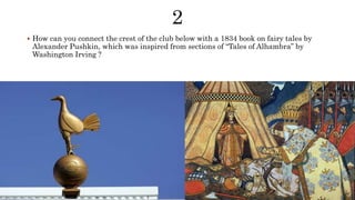  How can you connect the crest of the club below with a 1834 book on fairy tales by
Alexander Pushkin, which was inspired from sections of “Tales of Alhambra” by
Washington Irving ?
 