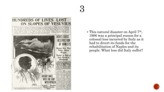  This natural disaster on April 7th,
1906 was a principal reason for a
colossal loss incurred by Italy as it
had to divert its funds for the
rehabilitation of Naples and its
people. What loss did Italy suffer?
 