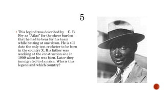  This legend was described by C. B.
Fry as “Atlas” for the sheer burden
that he had to bear for his team
while batting at one-down. He is till
date the only test cricketer to be born
in the country X. His father was
working at the construction site in
1909 when he was born. Later they
immigrated to Jamaica. Who is this
legend and which country?
 