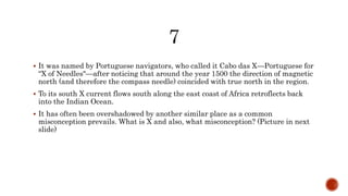  It was named by Portuguese navigators, who called it Cabo das X—Portuguese for
“X of Needles"—after noticing that around the year 1500 the direction of magnetic
north (and therefore the compass needle) coincided with true north in the region.
 To its south X current flows south along the east coast of Africa retroflects back
into the Indian Ocean.
 It has often been overshadowed by another similar place as a common
misconception prevails. What is X and also, what misconception? (Picture in next
slide)
 