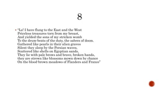  “Lo! I have flung to the East and the West
Priceless treasures torn from my breast,
And yielded the sons of my stricken womb
To the drum-beats of the duty, the sabres of doom.
Gathered like pearls in their alien graves
Silent they sleep by the Persian waves,
Scattered like shells on Egyptian sands,
They lie with pale brows and brave, broken hands,
they are strewn like blossoms mown down by chance
On the blood-brown meadows of Flanders and France”
 
