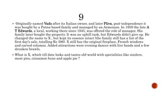  Originally named Vado after its Italian owner, and later Pliva, post-independence it
was bought by a Patna-based family and managed by an Armenian. In 1959 the late A
T Edwards, a local, working there since 1945, was offered the role of manager. His
family later bought the property. It was an uphill task, but Edwards didn’t give up. He
changed the name to X , but kept its essence intact (the family still has a list of the
first day’s sale, totalling Rs 396). X still has the original fireplace, French windows
and carved columns. Added attractions were evening dances with live bands and a few
drunken brawls.
 What is X, which till date looks and tastes old-world with specialities like sizzlers,
meat pies, cinnamon buns and apple pie ?
 
