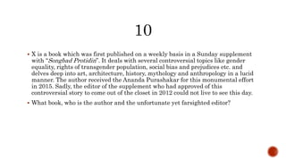  X is a book which was first published on a weekly basis in a Sunday supplement
with “Songbad Protidin”. It deals with several controversial topics like gender
equality, rights of transgender population, social bias and prejudices etc. and
delves deep into art, architecture, history, mythology and anthropology in a lucid
manner. The author received the Ananda Purashakar for this monumental effort
in 2015. Sadly, the editor of the supplement who had approved of this
controversial story to come out of the closet in 2012 could not live to see this day.
 What book, who is the author and the unfortunate yet farsighted editor?
 
