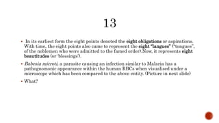  In its earliest form the eight points denoted the eight obligations or aspirations.
With time, the eight points also came to represent the eight “langues” (“tongues”,
of the noblemen who were admitted to the famed order).Now, it represents eight
beautitudes (or ‘blessings’).
 Babesia microti, a parasite causing an infection similar to Malaria has a
pathognomonic appearance within the human RBCs when visualised under a
microscope which has been compared to the above entity. (Picture in next slide)
 What?
 