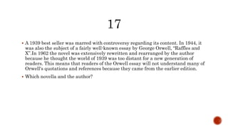  A 1939 best seller was marred with controversy regarding its content. In 1944, it
was also the subject of a fairly well-known essay by George Orwell, “Raffles and
X”.In 1962 the novel was extensively rewritten and rearranged by the author
because he thought the world of 1939 was too distant for a new generation of
readers. This means that readers of the Orwell essay will not understand many of
Orwell's quotations and references because they came from the earlier edition.
 Which novella and the author?
 