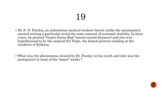  Dr. S. N. Pandey, an industrious medical student (much unlike the quizmaster),
started writing a particular series for some amount of economic stability. In later
years, he penned “Gupta Jouna Rog" (secret sexual diseases) and also was
hypothesised to be the original Sri Vrigu, the famed palmist residing at the
outskirts of Kolkata.
 What was the phenomena created by Dr. Pandey in his youth and who was the
protagonist in most of his “major” works ?
 