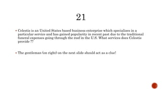  Celestis is an United States based business enterprise which specialises in a
particular service and has gained popularity in recent past due to the traditional
funeral expenses going through the roof in the U.S. What services does Celestis
provide ??
 The gentleman (on right) on the next slide should act as a clue!
 