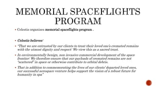  Celestis organises memorial spaceflights program .
 Celestis believes:
 “That we are entrusted by our clients to treat their loved one’s cremated remains
with the utmost dignity and respect: We view this as a sacred trust.
 In environmentally benign, non invasive commercial development of the space
frontier: We therefore ensure that our payloads of cremated remains are not
“scattered” in space or otherwise contribute to orbital debris.
 That in addition to commemorating the lives of our clients’ departed loved ones,
our successful aerospace venture helps support the vision of a robust future for
humanity in spa”
 