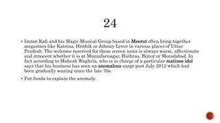  Imran Rafi and his Magic Musical Group based in Meerut often bring together
megastars like Katrina, Hrithik or Johnny Lever in various places of Uttar
Pradesh. The welcome reserved for these screen icons is always warm, affectionate
and innocent whether it is at Muzzafarnagar, Hathras, Bijnor or Moradabad. In
fact according to Mahesh Waghela, who is in charge of a particular matinee idol
says that his business has seen an anomalous surge post July 2012 which had
been gradually waning since the late 70s.
 Put funda to explain the anomaly.
 