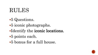 5 Questions.
5 iconic photographs.
Identify the iconic locations.
5 points each.
5 bonus for a full house.
 