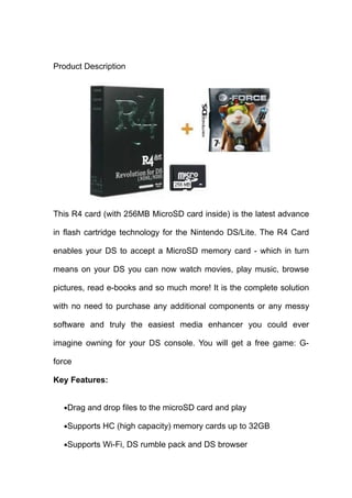 Product Description




This R4 card (with 256MB MicroSD card inside) is the latest advance

in flash cartridge technology for the Nintendo DS/Lite. The R4 Card

enables your DS to accept a MicroSD memory card - which in turn

means on your DS you can now watch movies, play music, browse

pictures, read e-books and so much more! It is the complete solution

with no need to purchase any additional components or any messy

software and truly the easiest media enhancer you could ever

imagine owning for your DS console. You will get a free game: G-

force

Key Features:


  •Drag and drop files to the microSD card and play

  •Supports HC (high capacity) memory cards up to 32GB

  •Supports Wi-Fi, DS rumble pack and DS browser
 