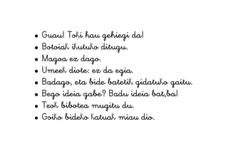 • Guau! Toki hau gehiegi da!
• Botoiak ikutuko ditugu.
• Magoa ez dago.
• Umeek diote: ez da egia.
• Badago, eta bide batetik gidatuko gaitu.
• Bego ideia gabe? Badu ideia bat,ba!
• Teok bibotea mugitu du.
• Goiko bideko katuak miau dio.
 