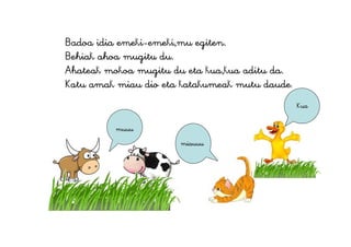 Badoa idia emeki-emeki,mu egiten.
Behiak ahoa mugitu du.
Ahateak mokoa mugitu du eta kua,kua aditu da.
Katu amak miau dio eta katakumeak mutu daude.
muuu
miauuu
Kua
 