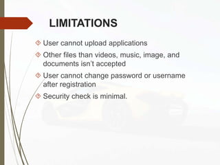 LIMITATIONS
 User cannot upload applications
 Other files than videos, music, image, and
documents isn’t accepted
 User cannot change password or username
after registration
 Security check is minimal.
 