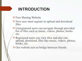 INTRODUCTION
Free Sharing Website
New user must register to upload and download
files
Unregistered users can navigate through provided
list of files such as music, videos, photos, books
etc.
Registered users can view files and also can
upload, download, files like music, videos, photos,
books, etc.
Our website acts as bridge between friends.
 