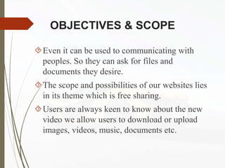 OBJECTIVES & SCOPE
Even it can be used to communicating with
peoples. So they can ask for files and
documents they desire.
The scope and possibilities of our websites lies
in its theme which is free sharing.
Users are always keen to know about the new
video we allow users to download or upload
images, videos, music, documents etc.
 